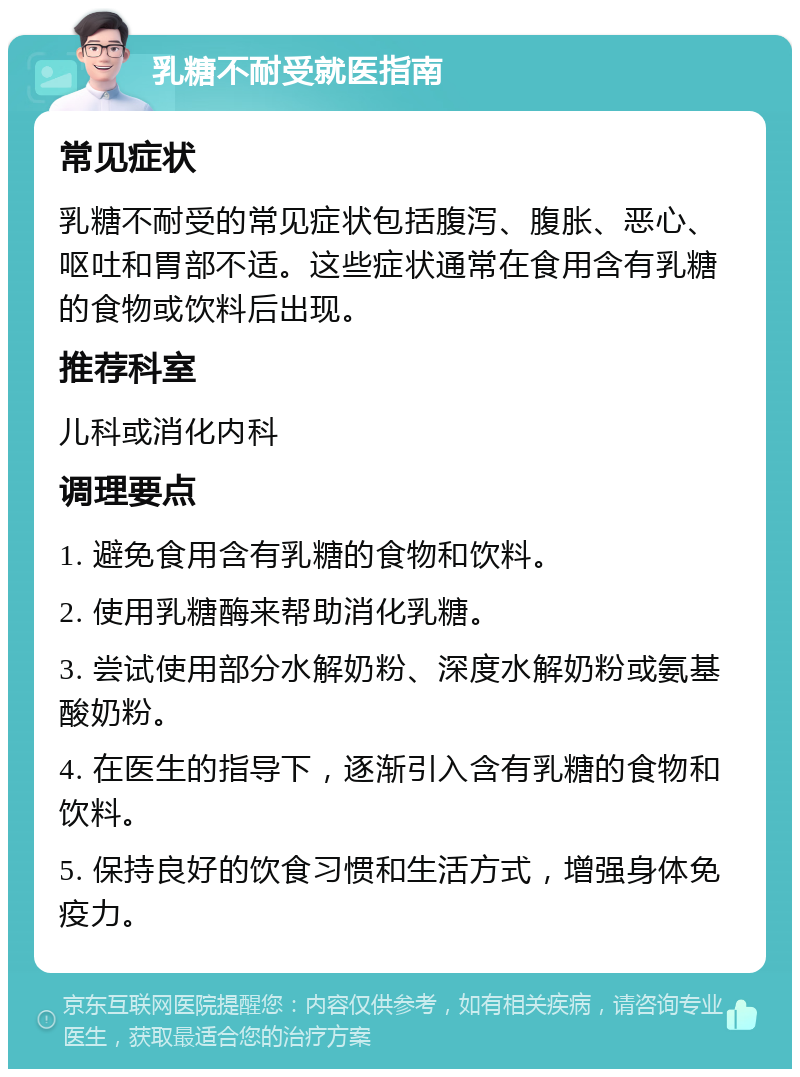 乳糖不耐受就医指南 常见症状 乳糖不耐受的常见症状包括腹泻、腹胀、恶心、呕吐和胃部不适。这些症状通常在食用含有乳糖的食物或饮料后出现。 推荐科室 儿科或消化内科 调理要点 1. 避免食用含有乳糖的食物和饮料。 2. 使用乳糖酶来帮助消化乳糖。 3. 尝试使用部分水解奶粉、深度水解奶粉或氨基酸奶粉。 4. 在医生的指导下，逐渐引入含有乳糖的食物和饮料。 5. 保持良好的饮食习惯和生活方式，增强身体免疫力。