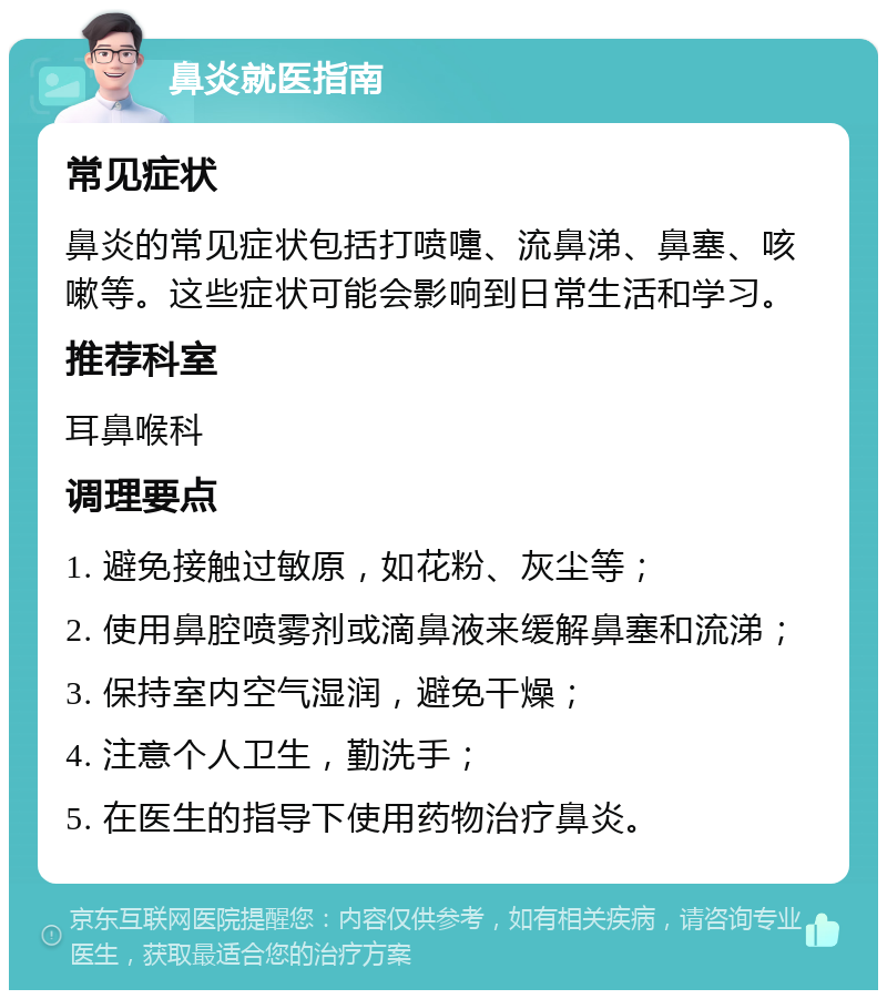 鼻炎就医指南 常见症状 鼻炎的常见症状包括打喷嚏、流鼻涕、鼻塞、咳嗽等。这些症状可能会影响到日常生活和学习。 推荐科室 耳鼻喉科 调理要点 1. 避免接触过敏原，如花粉、灰尘等； 2. 使用鼻腔喷雾剂或滴鼻液来缓解鼻塞和流涕； 3. 保持室内空气湿润，避免干燥； 4. 注意个人卫生，勤洗手； 5. 在医生的指导下使用药物治疗鼻炎。