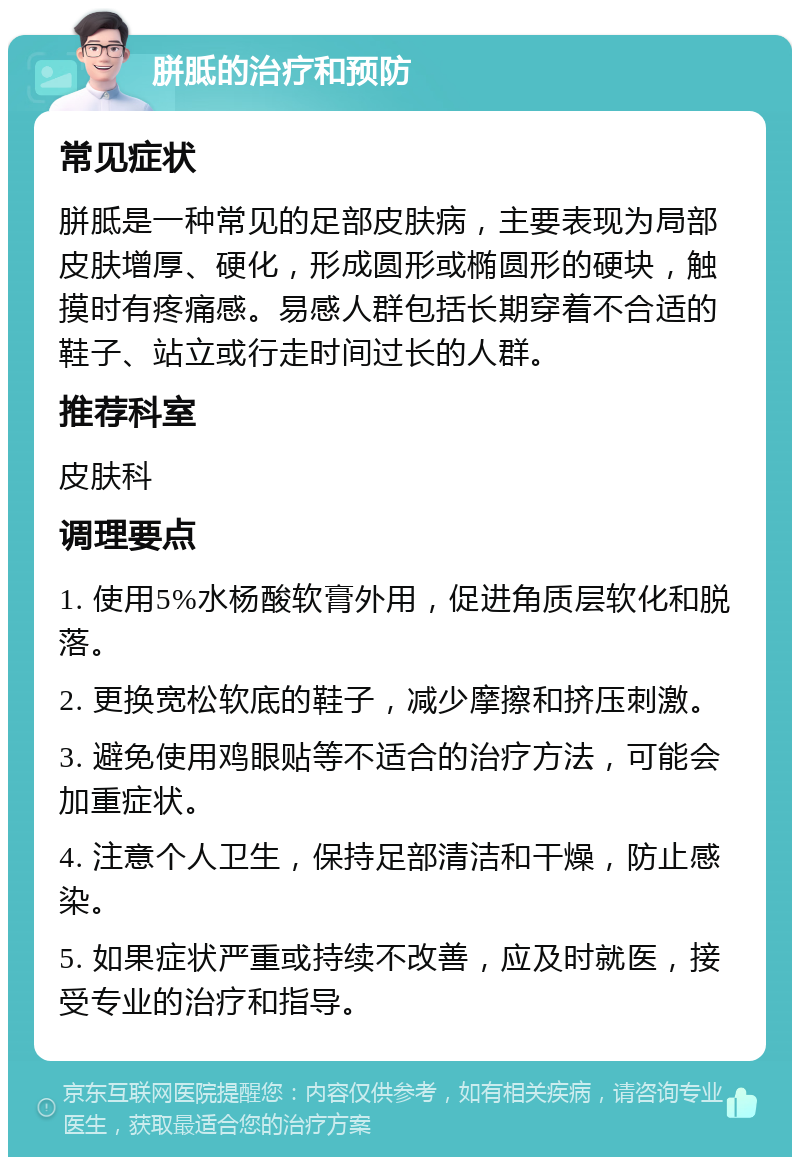 胼胝的治疗和预防 常见症状 胼胝是一种常见的足部皮肤病，主要表现为局部皮肤增厚、硬化，形成圆形或椭圆形的硬块，触摸时有疼痛感。易感人群包括长期穿着不合适的鞋子、站立或行走时间过长的人群。 推荐科室 皮肤科 调理要点 1. 使用5%水杨酸软膏外用，促进角质层软化和脱落。 2. 更换宽松软底的鞋子，减少摩擦和挤压刺激。 3. 避免使用鸡眼贴等不适合的治疗方法，可能会加重症状。 4. 注意个人卫生，保持足部清洁和干燥，防止感染。 5. 如果症状严重或持续不改善，应及时就医，接受专业的治疗和指导。