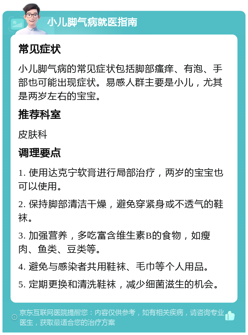 小儿脚气病就医指南 常见症状 小儿脚气病的常见症状包括脚部瘙痒、有泡、手部也可能出现症状。易感人群主要是小儿，尤其是两岁左右的宝宝。 推荐科室 皮肤科 调理要点 1. 使用达克宁软膏进行局部治疗，两岁的宝宝也可以使用。 2. 保持脚部清洁干燥，避免穿紧身或不透气的鞋袜。 3. 加强营养，多吃富含维生素B的食物，如瘦肉、鱼类、豆类等。 4. 避免与感染者共用鞋袜、毛巾等个人用品。 5. 定期更换和清洗鞋袜，减少细菌滋生的机会。