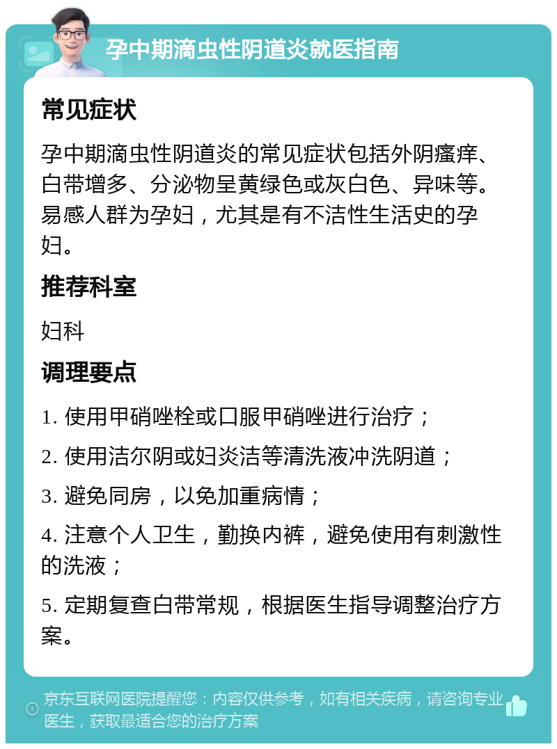 孕中期滴虫性阴道炎就医指南 常见症状 孕中期滴虫性阴道炎的常见症状包括外阴瘙痒、白带增多、分泌物呈黄绿色或灰白色、异味等。易感人群为孕妇，尤其是有不洁性生活史的孕妇。 推荐科室 妇科 调理要点 1. 使用甲硝唑栓或口服甲硝唑进行治疗； 2. 使用洁尔阴或妇炎洁等清洗液冲洗阴道； 3. 避免同房，以免加重病情； 4. 注意个人卫生，勤换内裤，避免使用有刺激性的洗液； 5. 定期复查白带常规，根据医生指导调整治疗方案。