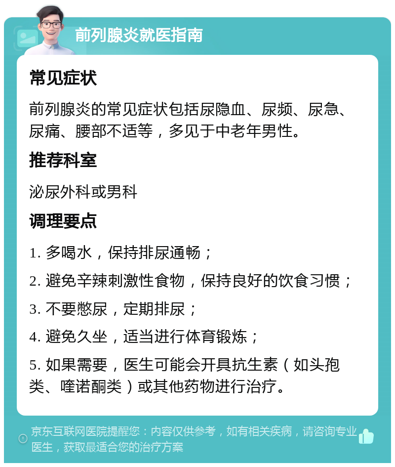 前列腺炎就医指南 常见症状 前列腺炎的常见症状包括尿隐血、尿频、尿急、尿痛、腰部不适等，多见于中老年男性。 推荐科室 泌尿外科或男科 调理要点 1. 多喝水，保持排尿通畅； 2. 避免辛辣刺激性食物，保持良好的饮食习惯； 3. 不要憋尿，定期排尿； 4. 避免久坐，适当进行体育锻炼； 5. 如果需要，医生可能会开具抗生素（如头孢类、喹诺酮类）或其他药物进行治疗。