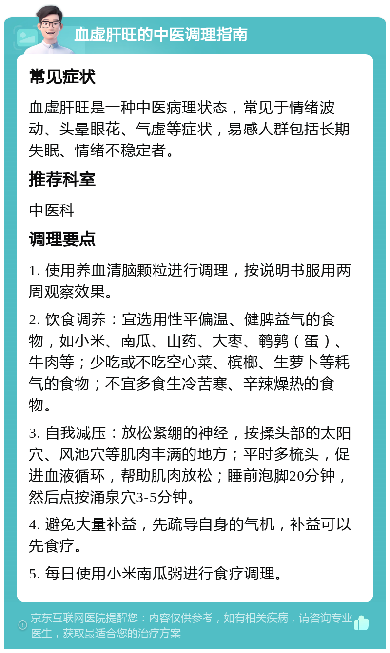 血虚肝旺的中医调理指南 常见症状 血虚肝旺是一种中医病理状态，常见于情绪波动、头晕眼花、气虚等症状，易感人群包括长期失眠、情绪不稳定者。 推荐科室 中医科 调理要点 1. 使用养血清脑颗粒进行调理，按说明书服用两周观察效果。 2. 饮食调养：宜选用性平偏温、健脾益气的食物，如小米、南瓜、山药、大枣、鹌鹑（蛋）、牛肉等；少吃或不吃空心菜、槟榔、生萝卜等耗气的食物；不宜多食生冷苦寒、辛辣燥热的食物。 3. 自我减压：放松紧绷的神经，按揉头部的太阳穴、风池穴等肌肉丰满的地方；平时多梳头，促进血液循环，帮助肌肉放松；睡前泡脚20分钟，然后点按涌泉穴3-5分钟。 4. 避免大量补益，先疏导自身的气机，补益可以先食疗。 5. 每日使用小米南瓜粥进行食疗调理。