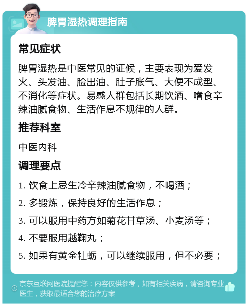 脾胃湿热调理指南 常见症状 脾胃湿热是中医常见的证候，主要表现为爱发火、头发油、脸出油、肚子胀气、大便不成型、不消化等症状。易感人群包括长期饮酒、嗜食辛辣油腻食物、生活作息不规律的人群。 推荐科室 中医内科 调理要点 1. 饮食上忌生冷辛辣油腻食物，不喝酒； 2. 多锻炼，保持良好的生活作息； 3. 可以服用中药方如菊花甘草汤、小麦汤等； 4. 不要服用越鞠丸； 5. 如果有黄金牡蛎，可以继续服用，但不必要；