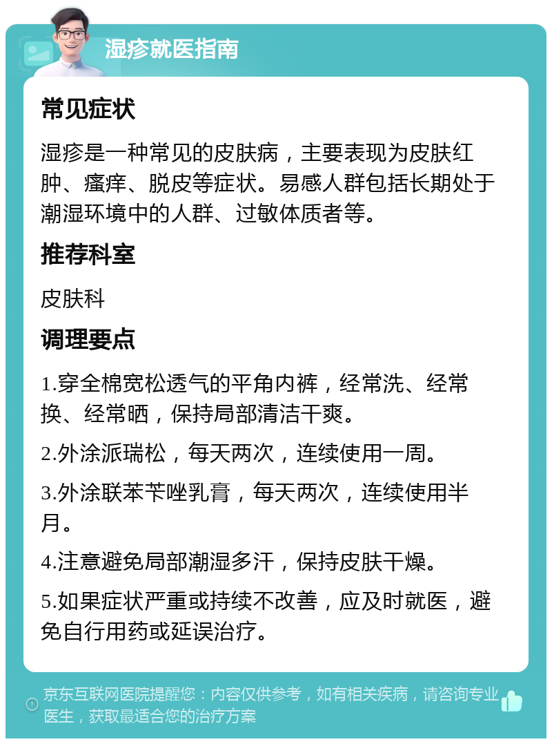 湿疹就医指南 常见症状 湿疹是一种常见的皮肤病，主要表现为皮肤红肿、瘙痒、脱皮等症状。易感人群包括长期处于潮湿环境中的人群、过敏体质者等。 推荐科室 皮肤科 调理要点 1.穿全棉宽松透气的平角内裤，经常洗、经常换、经常晒，保持局部清洁干爽。 2.外涂派瑞松，每天两次，连续使用一周。 3.外涂联苯苄唑乳膏，每天两次，连续使用半月。 4.注意避免局部潮湿多汗，保持皮肤干燥。 5.如果症状严重或持续不改善，应及时就医，避免自行用药或延误治疗。