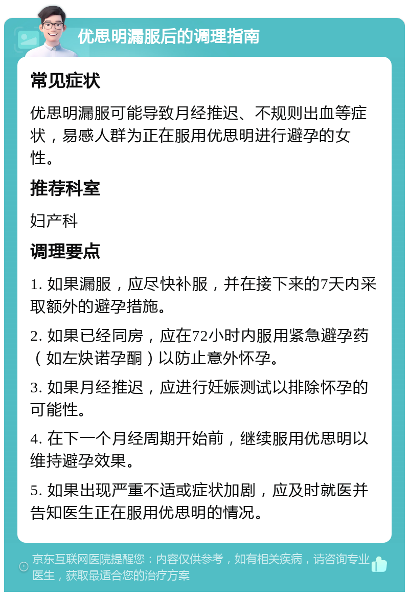 优思明漏服后的调理指南 常见症状 优思明漏服可能导致月经推迟、不规则出血等症状，易感人群为正在服用优思明进行避孕的女性。 推荐科室 妇产科 调理要点 1. 如果漏服，应尽快补服，并在接下来的7天内采取额外的避孕措施。 2. 如果已经同房，应在72小时内服用紧急避孕药（如左炔诺孕酮）以防止意外怀孕。 3. 如果月经推迟，应进行妊娠测试以排除怀孕的可能性。 4. 在下一个月经周期开始前，继续服用优思明以维持避孕效果。 5. 如果出现严重不适或症状加剧，应及时就医并告知医生正在服用优思明的情况。