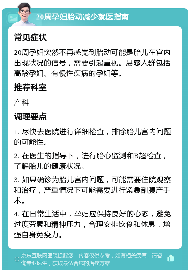 20周孕妇胎动减少就医指南 常见症状 20周孕妇突然不再感觉到胎动可能是胎儿在宫内出现状况的信号，需要引起重视。易感人群包括高龄孕妇、有慢性疾病的孕妇等。 推荐科室 产科 调理要点 1. 尽快去医院进行详细检查，排除胎儿宫内问题的可能性。 2. 在医生的指导下，进行胎心监测和B超检查，了解胎儿的健康状况。 3. 如果确诊为胎儿宫内问题，可能需要住院观察和治疗，严重情况下可能需要进行紧急剖腹产手术。 4. 在日常生活中，孕妇应保持良好的心态，避免过度劳累和精神压力，合理安排饮食和休息，增强自身免疫力。