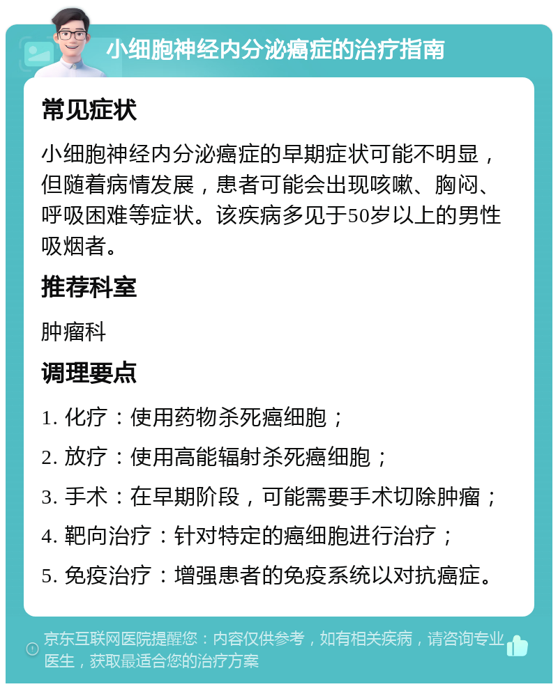 小细胞神经内分泌癌症的治疗指南 常见症状 小细胞神经内分泌癌症的早期症状可能不明显，但随着病情发展，患者可能会出现咳嗽、胸闷、呼吸困难等症状。该疾病多见于50岁以上的男性吸烟者。 推荐科室 肿瘤科 调理要点 1. 化疗：使用药物杀死癌细胞； 2. 放疗：使用高能辐射杀死癌细胞； 3. 手术：在早期阶段，可能需要手术切除肿瘤； 4. 靶向治疗：针对特定的癌细胞进行治疗； 5. 免疫治疗：增强患者的免疫系统以对抗癌症。