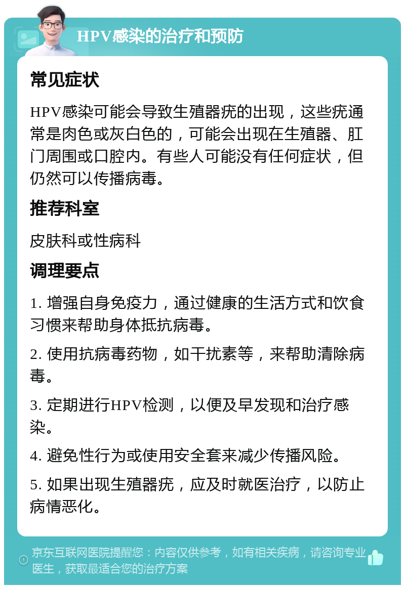 HPV感染的治疗和预防 常见症状 HPV感染可能会导致生殖器疣的出现，这些疣通常是肉色或灰白色的，可能会出现在生殖器、肛门周围或口腔内。有些人可能没有任何症状，但仍然可以传播病毒。 推荐科室 皮肤科或性病科 调理要点 1. 增强自身免疫力，通过健康的生活方式和饮食习惯来帮助身体抵抗病毒。 2. 使用抗病毒药物，如干扰素等，来帮助清除病毒。 3. 定期进行HPV检测，以便及早发现和治疗感染。 4. 避免性行为或使用安全套来减少传播风险。 5. 如果出现生殖器疣，应及时就医治疗，以防止病情恶化。