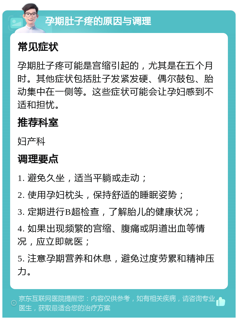 孕期肚子疼的原因与调理 常见症状 孕期肚子疼可能是宫缩引起的，尤其是在五个月时。其他症状包括肚子发紧发硬、偶尔鼓包、胎动集中在一侧等。这些症状可能会让孕妇感到不适和担忧。 推荐科室 妇产科 调理要点 1. 避免久坐，适当平躺或走动； 2. 使用孕妇枕头，保持舒适的睡眠姿势； 3. 定期进行B超检查，了解胎儿的健康状况； 4. 如果出现频繁的宫缩、腹痛或阴道出血等情况，应立即就医； 5. 注意孕期营养和休息，避免过度劳累和精神压力。