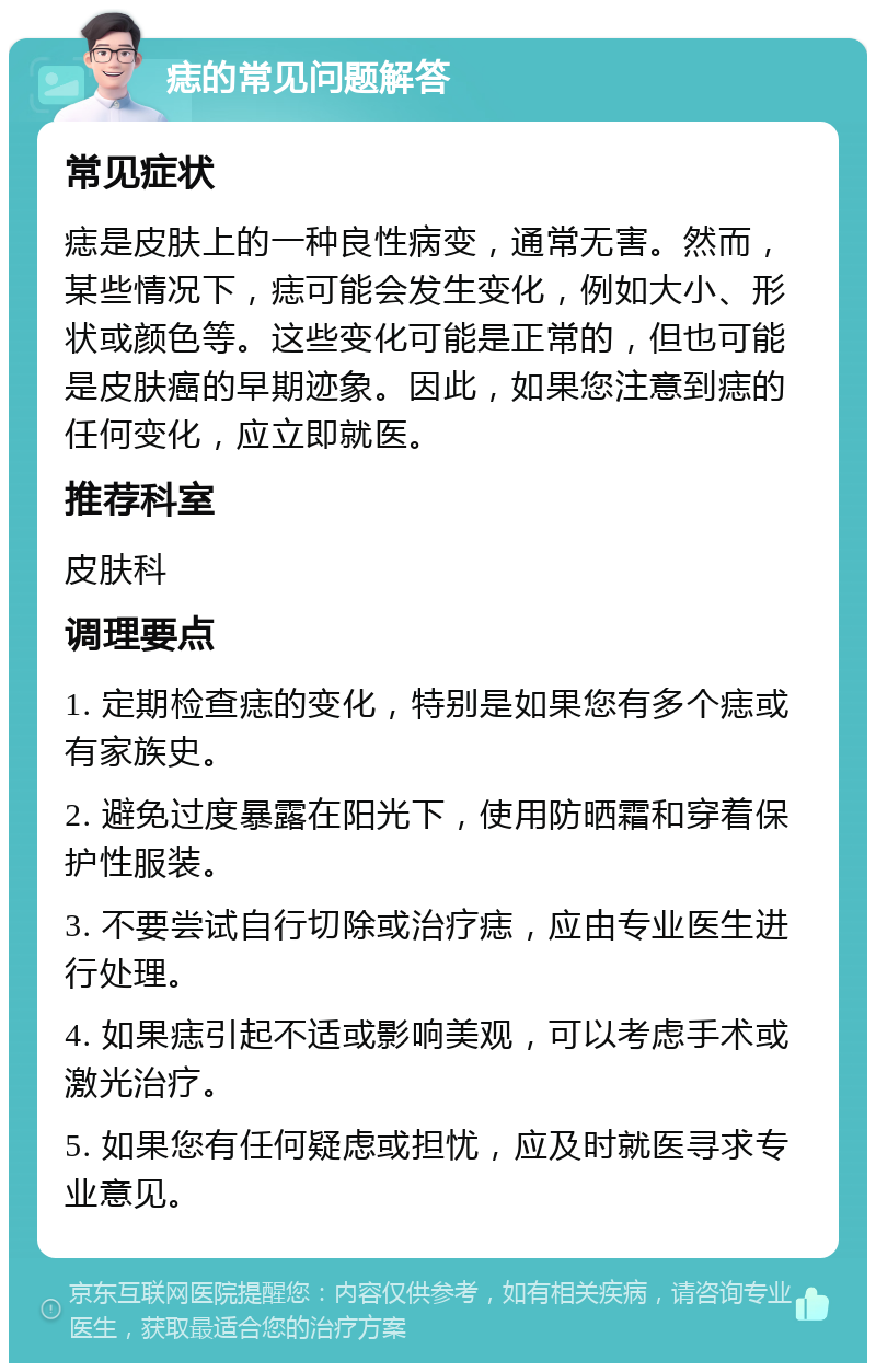 痣的常见问题解答 常见症状 痣是皮肤上的一种良性病变，通常无害。然而，某些情况下，痣可能会发生变化，例如大小、形状或颜色等。这些变化可能是正常的，但也可能是皮肤癌的早期迹象。因此，如果您注意到痣的任何变化，应立即就医。 推荐科室 皮肤科 调理要点 1. 定期检查痣的变化，特别是如果您有多个痣或有家族史。 2. 避免过度暴露在阳光下，使用防晒霜和穿着保护性服装。 3. 不要尝试自行切除或治疗痣，应由专业医生进行处理。 4. 如果痣引起不适或影响美观，可以考虑手术或激光治疗。 5. 如果您有任何疑虑或担忧，应及时就医寻求专业意见。