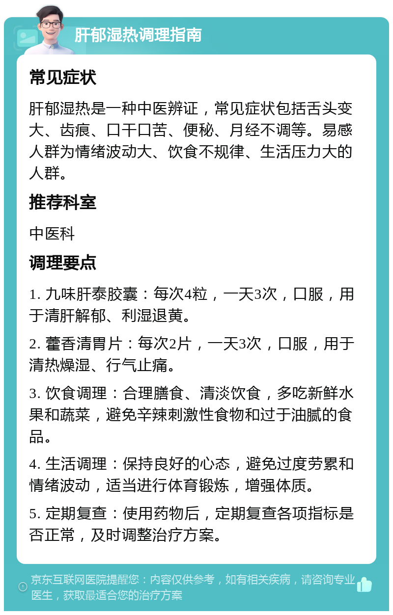 肝郁湿热调理指南 常见症状 肝郁湿热是一种中医辨证，常见症状包括舌头变大、齿痕、口干口苦、便秘、月经不调等。易感人群为情绪波动大、饮食不规律、生活压力大的人群。 推荐科室 中医科 调理要点 1. 九味肝泰胶囊：每次4粒，一天3次，口服，用于清肝解郁、利湿退黄。 2. 藿香清胃片：每次2片，一天3次，口服，用于清热燥湿、行气止痛。 3. 饮食调理：合理膳食、清淡饮食，多吃新鲜水果和蔬菜，避免辛辣刺激性食物和过于油腻的食品。 4. 生活调理：保持良好的心态，避免过度劳累和情绪波动，适当进行体育锻炼，增强体质。 5. 定期复查：使用药物后，定期复查各项指标是否正常，及时调整治疗方案。