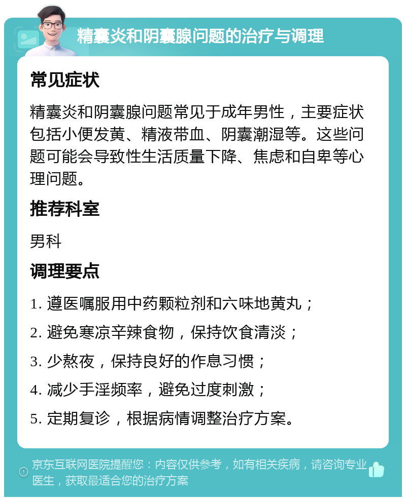 精囊炎和阴囊腺问题的治疗与调理 常见症状 精囊炎和阴囊腺问题常见于成年男性，主要症状包括小便发黄、精液带血、阴囊潮湿等。这些问题可能会导致性生活质量下降、焦虑和自卑等心理问题。 推荐科室 男科 调理要点 1. 遵医嘱服用中药颗粒剂和六味地黄丸； 2. 避免寒凉辛辣食物，保持饮食清淡； 3. 少熬夜，保持良好的作息习惯； 4. 减少手淫频率，避免过度刺激； 5. 定期复诊，根据病情调整治疗方案。