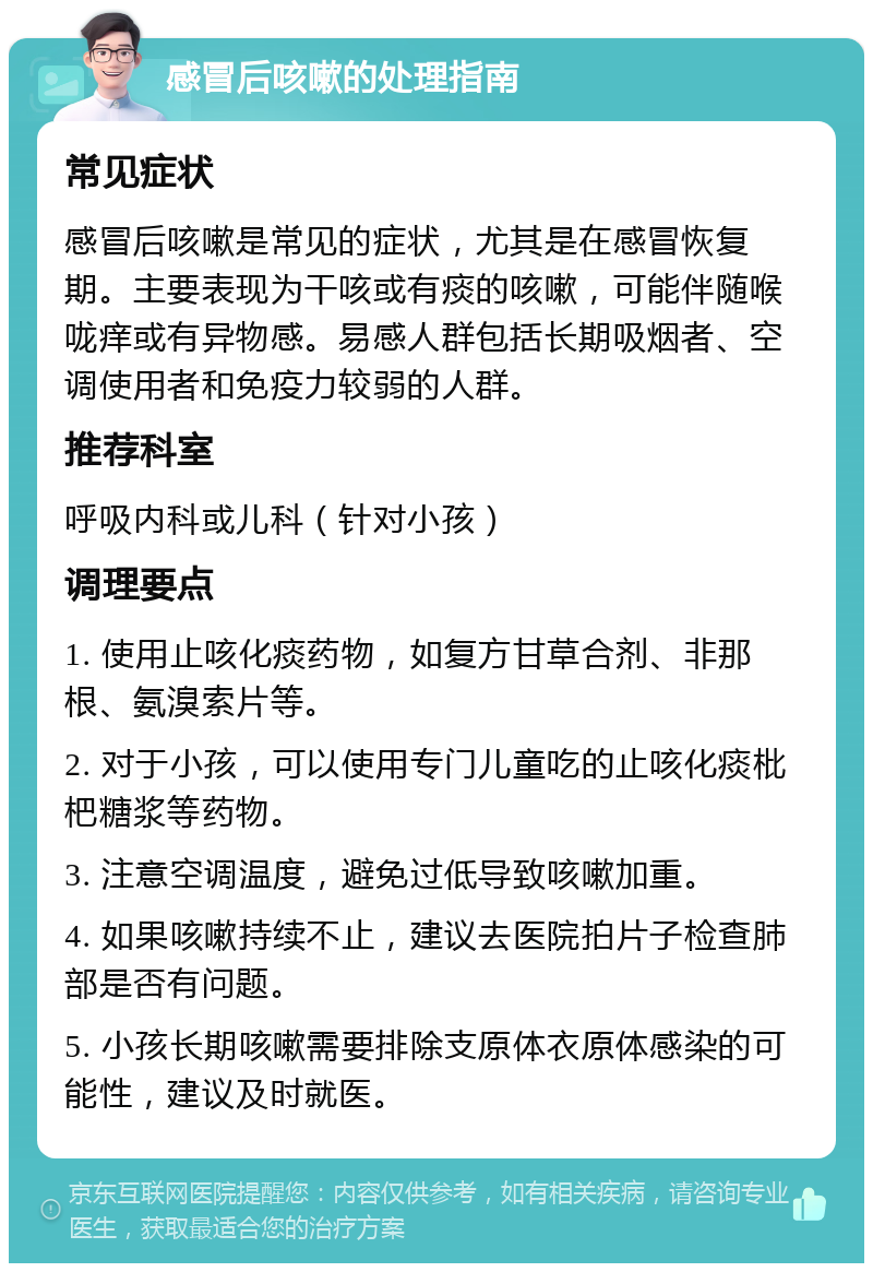 感冒后咳嗽的处理指南 常见症状 感冒后咳嗽是常见的症状，尤其是在感冒恢复期。主要表现为干咳或有痰的咳嗽，可能伴随喉咙痒或有异物感。易感人群包括长期吸烟者、空调使用者和免疫力较弱的人群。 推荐科室 呼吸内科或儿科（针对小孩） 调理要点 1. 使用止咳化痰药物，如复方甘草合剂、非那根、氨溴索片等。 2. 对于小孩，可以使用专门儿童吃的止咳化痰枇杷糖浆等药物。 3. 注意空调温度，避免过低导致咳嗽加重。 4. 如果咳嗽持续不止，建议去医院拍片子检查肺部是否有问题。 5. 小孩长期咳嗽需要排除支原体衣原体感染的可能性，建议及时就医。