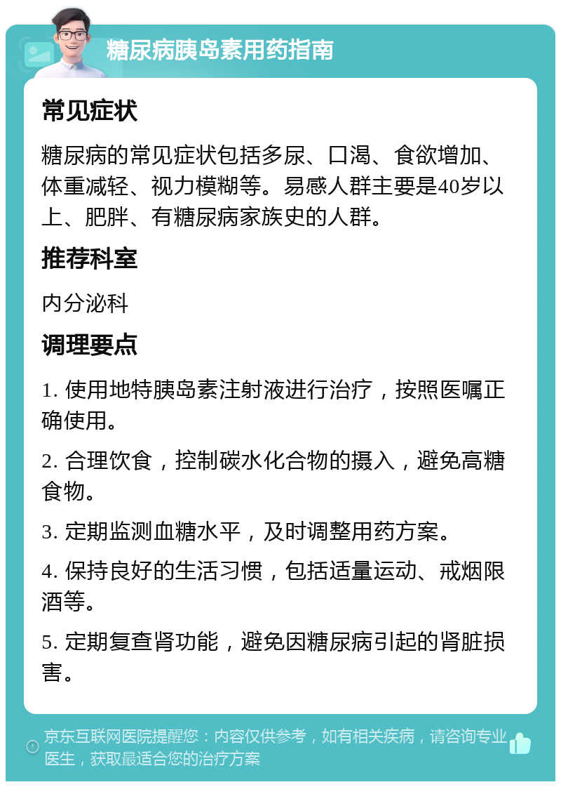 糖尿病胰岛素用药指南 常见症状 糖尿病的常见症状包括多尿、口渴、食欲增加、体重减轻、视力模糊等。易感人群主要是40岁以上、肥胖、有糖尿病家族史的人群。 推荐科室 内分泌科 调理要点 1. 使用地特胰岛素注射液进行治疗，按照医嘱正确使用。 2. 合理饮食，控制碳水化合物的摄入，避免高糖食物。 3. 定期监测血糖水平，及时调整用药方案。 4. 保持良好的生活习惯，包括适量运动、戒烟限酒等。 5. 定期复查肾功能，避免因糖尿病引起的肾脏损害。