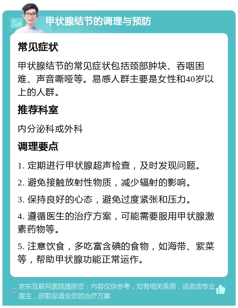 甲状腺结节的调理与预防 常见症状 甲状腺结节的常见症状包括颈部肿块、吞咽困难、声音嘶哑等。易感人群主要是女性和40岁以上的人群。 推荐科室 内分泌科或外科 调理要点 1. 定期进行甲状腺超声检查，及时发现问题。 2. 避免接触放射性物质，减少辐射的影响。 3. 保持良好的心态，避免过度紧张和压力。 4. 遵循医生的治疗方案，可能需要服用甲状腺激素药物等。 5. 注意饮食，多吃富含碘的食物，如海带、紫菜等，帮助甲状腺功能正常运作。