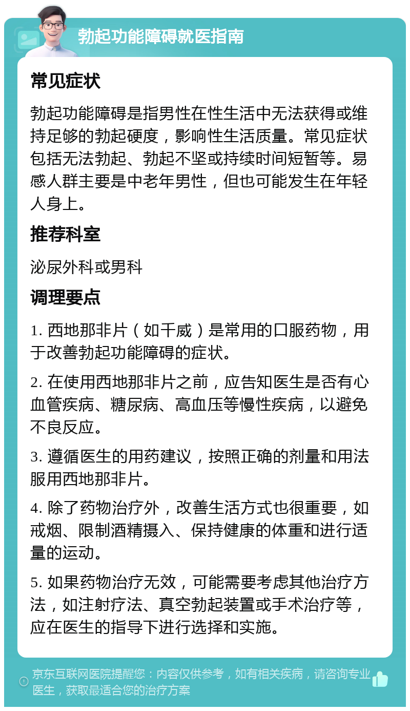 勃起功能障碍就医指南 常见症状 勃起功能障碍是指男性在性生活中无法获得或维持足够的勃起硬度，影响性生活质量。常见症状包括无法勃起、勃起不坚或持续时间短暂等。易感人群主要是中老年男性，但也可能发生在年轻人身上。 推荐科室 泌尿外科或男科 调理要点 1. 西地那非片（如千威）是常用的口服药物，用于改善勃起功能障碍的症状。 2. 在使用西地那非片之前，应告知医生是否有心血管疾病、糖尿病、高血压等慢性疾病，以避免不良反应。 3. 遵循医生的用药建议，按照正确的剂量和用法服用西地那非片。 4. 除了药物治疗外，改善生活方式也很重要，如戒烟、限制酒精摄入、保持健康的体重和进行适量的运动。 5. 如果药物治疗无效，可能需要考虑其他治疗方法，如注射疗法、真空勃起装置或手术治疗等，应在医生的指导下进行选择和实施。