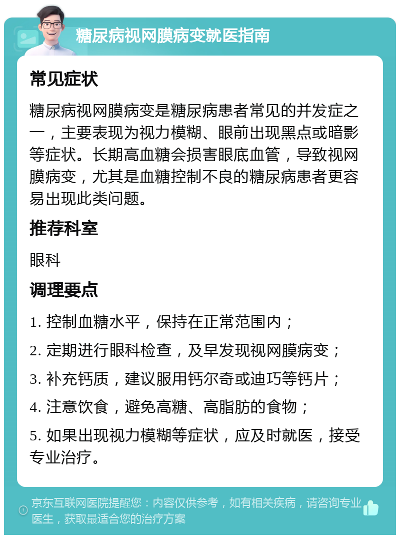 糖尿病视网膜病变就医指南 常见症状 糖尿病视网膜病变是糖尿病患者常见的并发症之一，主要表现为视力模糊、眼前出现黑点或暗影等症状。长期高血糖会损害眼底血管，导致视网膜病变，尤其是血糖控制不良的糖尿病患者更容易出现此类问题。 推荐科室 眼科 调理要点 1. 控制血糖水平，保持在正常范围内； 2. 定期进行眼科检查，及早发现视网膜病变； 3. 补充钙质，建议服用钙尔奇或迪巧等钙片； 4. 注意饮食，避免高糖、高脂肪的食物； 5. 如果出现视力模糊等症状，应及时就医，接受专业治疗。