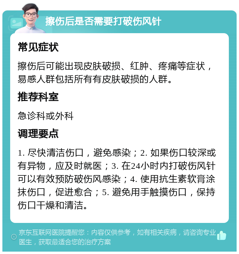 擦伤后是否需要打破伤风针 常见症状 擦伤后可能出现皮肤破损、红肿、疼痛等症状，易感人群包括所有有皮肤破损的人群。 推荐科室 急诊科或外科 调理要点 1. 尽快清洁伤口，避免感染；2. 如果伤口较深或有异物，应及时就医；3. 在24小时内打破伤风针可以有效预防破伤风感染；4. 使用抗生素软膏涂抹伤口，促进愈合；5. 避免用手触摸伤口，保持伤口干燥和清洁。