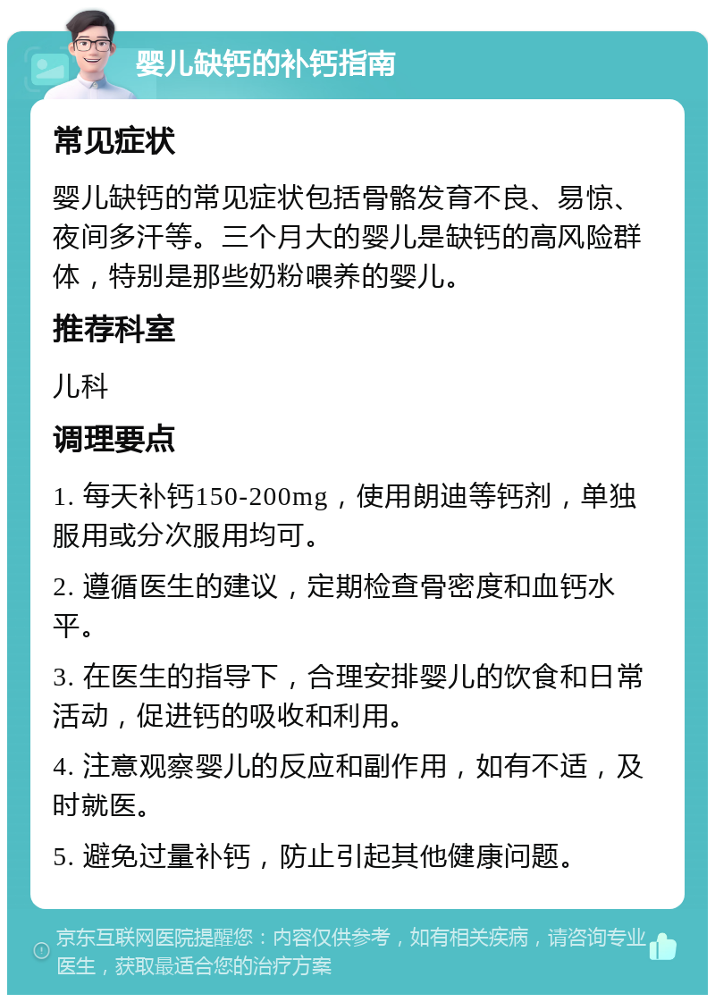 婴儿缺钙的补钙指南 常见症状 婴儿缺钙的常见症状包括骨骼发育不良、易惊、夜间多汗等。三个月大的婴儿是缺钙的高风险群体，特别是那些奶粉喂养的婴儿。 推荐科室 儿科 调理要点 1. 每天补钙150-200mg，使用朗迪等钙剂，单独服用或分次服用均可。 2. 遵循医生的建议，定期检查骨密度和血钙水平。 3. 在医生的指导下，合理安排婴儿的饮食和日常活动，促进钙的吸收和利用。 4. 注意观察婴儿的反应和副作用，如有不适，及时就医。 5. 避免过量补钙，防止引起其他健康问题。