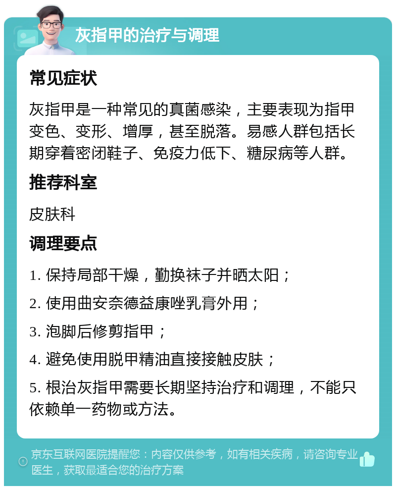 灰指甲的治疗与调理 常见症状 灰指甲是一种常见的真菌感染，主要表现为指甲变色、变形、增厚，甚至脱落。易感人群包括长期穿着密闭鞋子、免疫力低下、糖尿病等人群。 推荐科室 皮肤科 调理要点 1. 保持局部干燥，勤换袜子并晒太阳； 2. 使用曲安奈德益康唑乳膏外用； 3. 泡脚后修剪指甲； 4. 避免使用脱甲精油直接接触皮肤； 5. 根治灰指甲需要长期坚持治疗和调理，不能只依赖单一药物或方法。