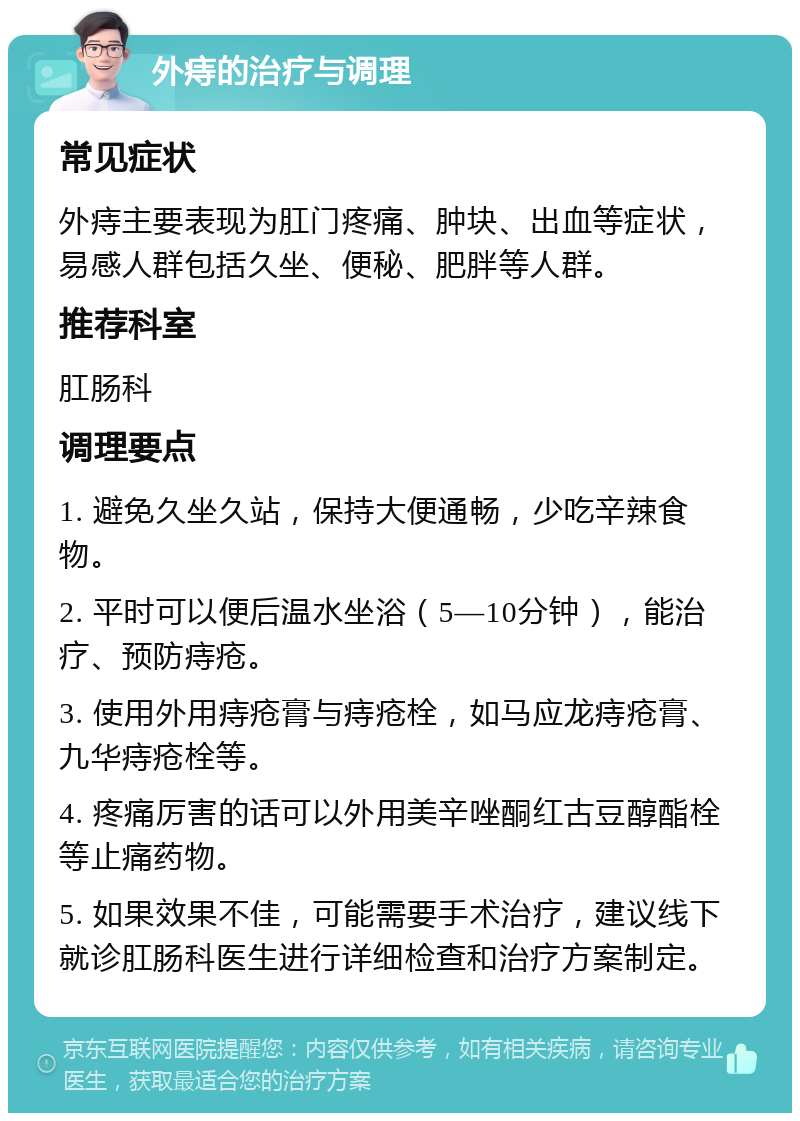 外痔的治疗与调理 常见症状 外痔主要表现为肛门疼痛、肿块、出血等症状，易感人群包括久坐、便秘、肥胖等人群。 推荐科室 肛肠科 调理要点 1. 避免久坐久站，保持大便通畅，少吃辛辣食物。 2. 平时可以便后温水坐浴（5—10分钟），能治疗、预防痔疮。 3. 使用外用痔疮膏与痔疮栓，如马应龙痔疮膏、九华痔疮栓等。 4. 疼痛厉害的话可以外用美辛唑酮红古豆醇酯栓等止痛药物。 5. 如果效果不佳，可能需要手术治疗，建议线下就诊肛肠科医生进行详细检查和治疗方案制定。