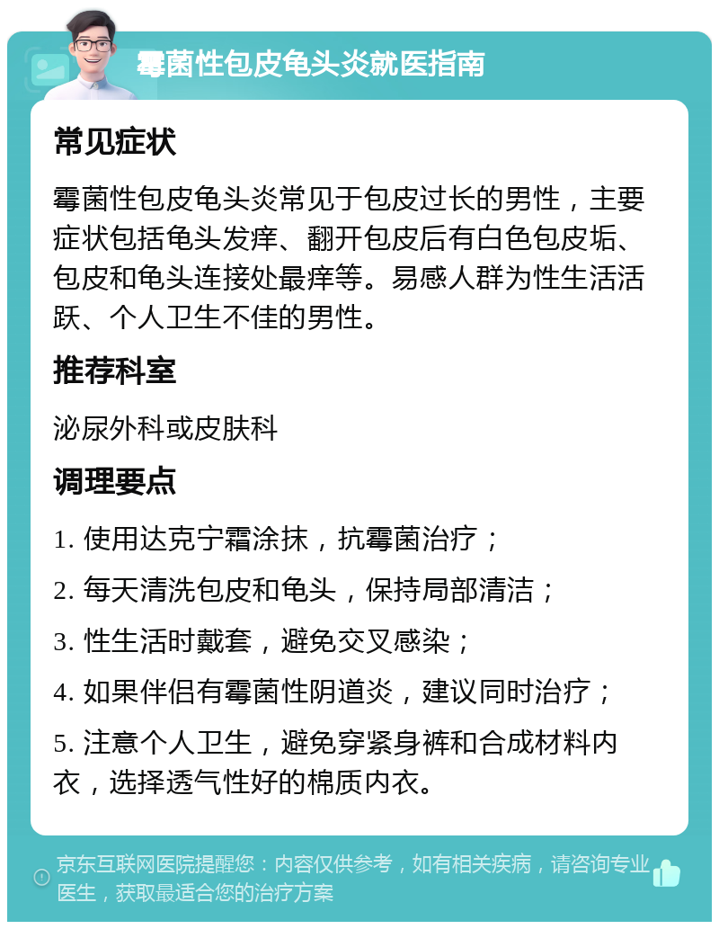 霉菌性包皮龟头炎就医指南 常见症状 霉菌性包皮龟头炎常见于包皮过长的男性，主要症状包括龟头发痒、翻开包皮后有白色包皮垢、包皮和龟头连接处最痒等。易感人群为性生活活跃、个人卫生不佳的男性。 推荐科室 泌尿外科或皮肤科 调理要点 1. 使用达克宁霜涂抹，抗霉菌治疗； 2. 每天清洗包皮和龟头，保持局部清洁； 3. 性生活时戴套，避免交叉感染； 4. 如果伴侣有霉菌性阴道炎，建议同时治疗； 5. 注意个人卫生，避免穿紧身裤和合成材料内衣，选择透气性好的棉质内衣。