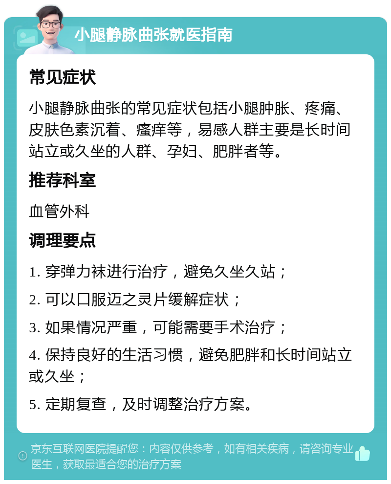 小腿静脉曲张就医指南 常见症状 小腿静脉曲张的常见症状包括小腿肿胀、疼痛、皮肤色素沉着、瘙痒等，易感人群主要是长时间站立或久坐的人群、孕妇、肥胖者等。 推荐科室 血管外科 调理要点 1. 穿弹力袜进行治疗，避免久坐久站； 2. 可以口服迈之灵片缓解症状； 3. 如果情况严重，可能需要手术治疗； 4. 保持良好的生活习惯，避免肥胖和长时间站立或久坐； 5. 定期复查，及时调整治疗方案。