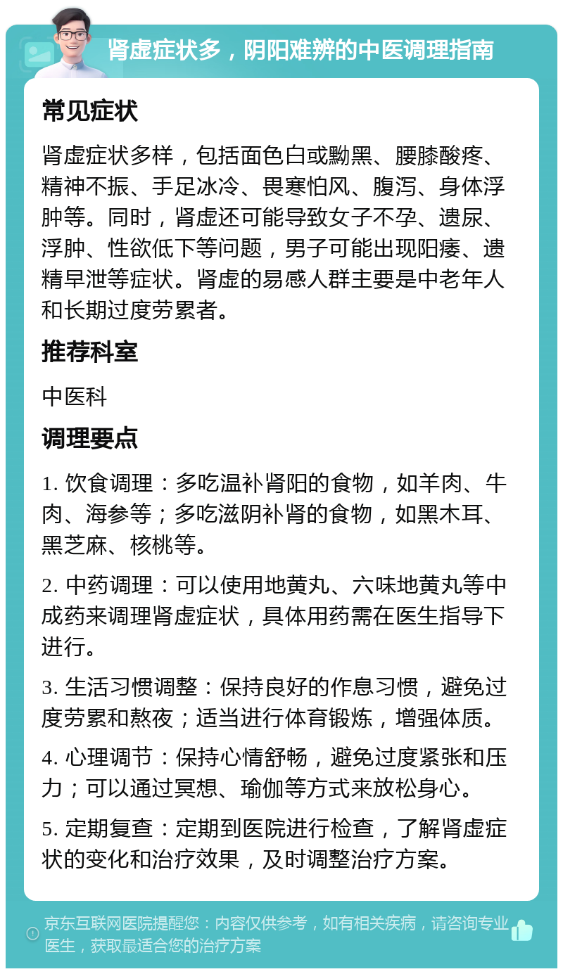 肾虚症状多，阴阳难辨的中医调理指南 常见症状 肾虚症状多样，包括面色白或黝黑、腰膝酸疼、精神不振、手足冰冷、畏寒怕风、腹泻、身体浮肿等。同时，肾虚还可能导致女子不孕、遗尿、浮肿、性欲低下等问题，男子可能出现阳痿、遗精早泄等症状。肾虚的易感人群主要是中老年人和长期过度劳累者。 推荐科室 中医科 调理要点 1. 饮食调理：多吃温补肾阳的食物，如羊肉、牛肉、海参等；多吃滋阴补肾的食物，如黑木耳、黑芝麻、核桃等。 2. 中药调理：可以使用地黄丸、六味地黄丸等中成药来调理肾虚症状，具体用药需在医生指导下进行。 3. 生活习惯调整：保持良好的作息习惯，避免过度劳累和熬夜；适当进行体育锻炼，增强体质。 4. 心理调节：保持心情舒畅，避免过度紧张和压力；可以通过冥想、瑜伽等方式来放松身心。 5. 定期复查：定期到医院进行检查，了解肾虚症状的变化和治疗效果，及时调整治疗方案。