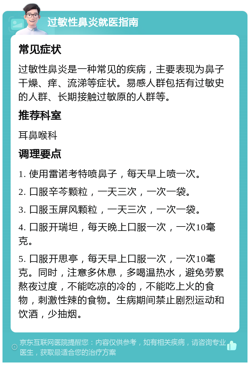 过敏性鼻炎就医指南 常见症状 过敏性鼻炎是一种常见的疾病，主要表现为鼻子干燥、痒、流涕等症状。易感人群包括有过敏史的人群、长期接触过敏原的人群等。 推荐科室 耳鼻喉科 调理要点 1. 使用雷诺考特喷鼻子，每天早上喷一次。 2. 口服辛芩颗粒，一天三次，一次一袋。 3. 口服玉屏风颗粒，一天三次，一次一袋。 4. 口服开瑞坦，每天晚上口服一次，一次10毫克。 5. 口服开思亭，每天早上口服一次，一次10毫克。同时，注意多休息，多喝温热水，避免劳累熬夜过度，不能吃凉的冷的，不能吃上火的食物，刺激性辣的食物。生病期间禁止剧烈运动和饮酒，少抽烟。