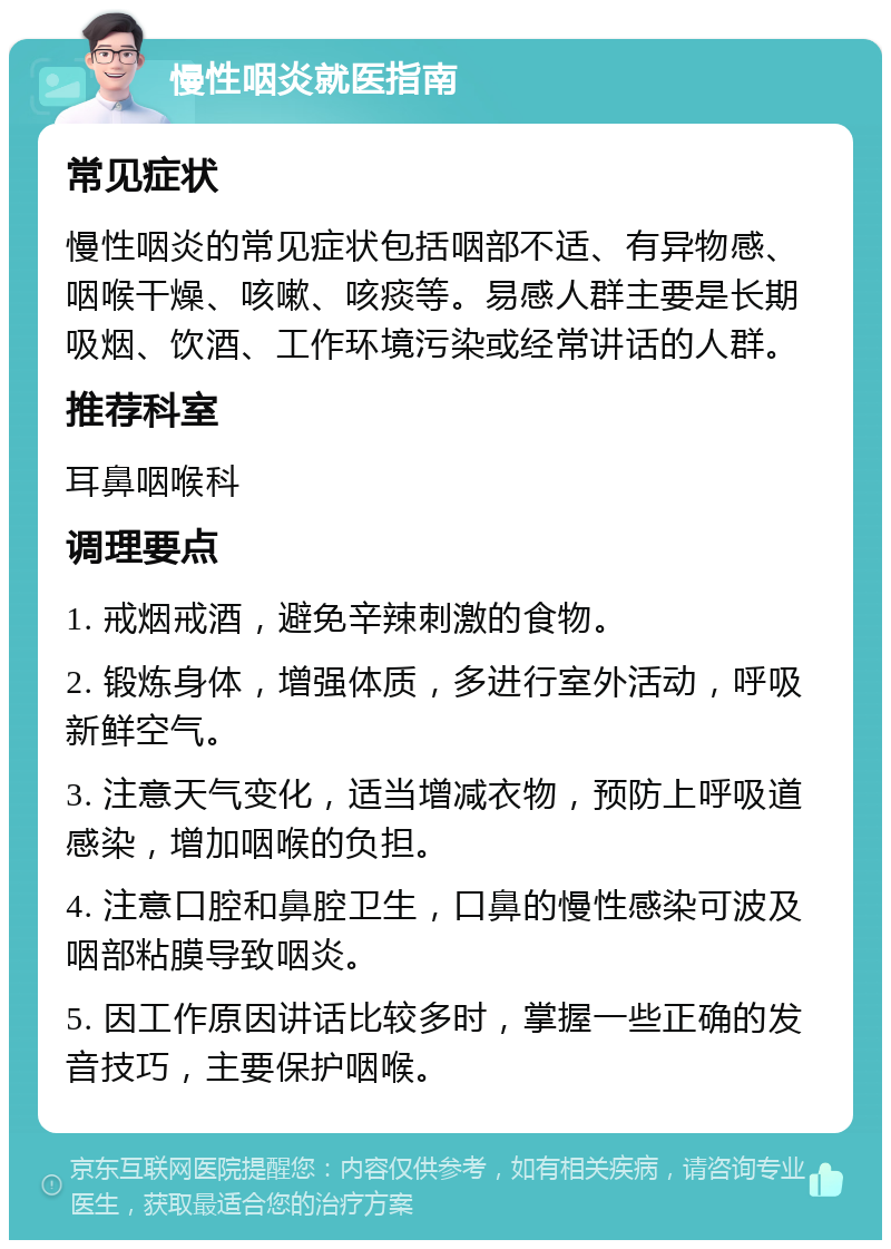 慢性咽炎就医指南 常见症状 慢性咽炎的常见症状包括咽部不适、有异物感、咽喉干燥、咳嗽、咳痰等。易感人群主要是长期吸烟、饮酒、工作环境污染或经常讲话的人群。 推荐科室 耳鼻咽喉科 调理要点 1. 戒烟戒酒，避免辛辣刺激的食物。 2. 锻炼身体，增强体质，多进行室外活动，呼吸新鲜空气。 3. 注意天气变化，适当增减衣物，预防上呼吸道感染，增加咽喉的负担。 4. 注意口腔和鼻腔卫生，口鼻的慢性感染可波及咽部粘膜导致咽炎。 5. 因工作原因讲话比较多时，掌握一些正确的发音技巧，主要保护咽喉。