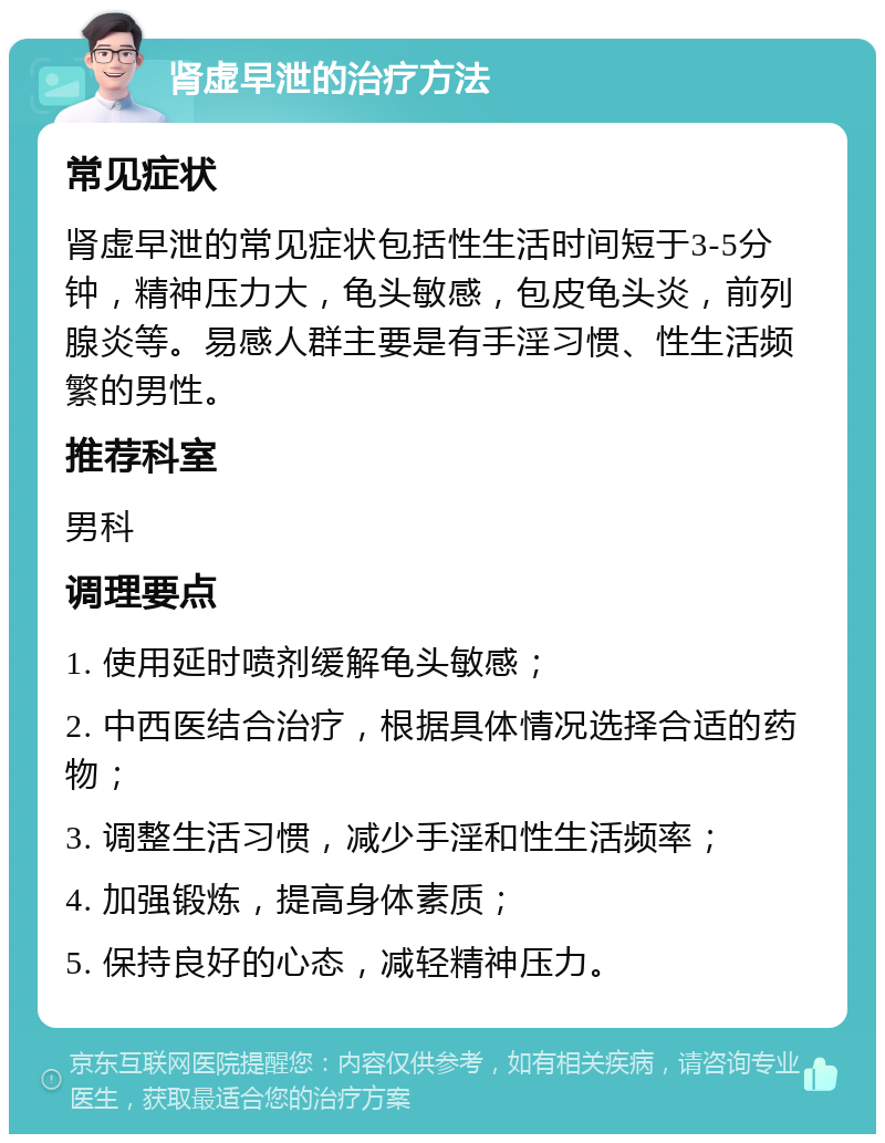 肾虚早泄的治疗方法 常见症状 肾虚早泄的常见症状包括性生活时间短于3-5分钟，精神压力大，龟头敏感，包皮龟头炎，前列腺炎等。易感人群主要是有手淫习惯、性生活频繁的男性。 推荐科室 男科 调理要点 1. 使用延时喷剂缓解龟头敏感； 2. 中西医结合治疗，根据具体情况选择合适的药物； 3. 调整生活习惯，减少手淫和性生活频率； 4. 加强锻炼，提高身体素质； 5. 保持良好的心态，减轻精神压力。