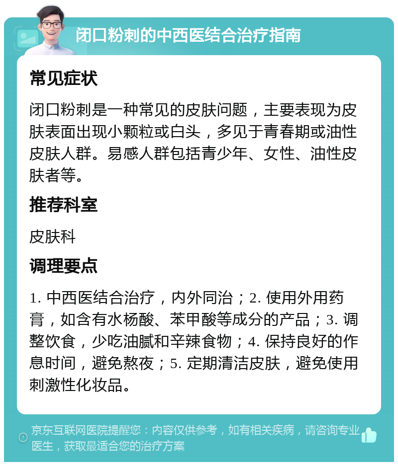 闭口粉刺的中西医结合治疗指南 常见症状 闭口粉刺是一种常见的皮肤问题，主要表现为皮肤表面出现小颗粒或白头，多见于青春期或油性皮肤人群。易感人群包括青少年、女性、油性皮肤者等。 推荐科室 皮肤科 调理要点 1. 中西医结合治疗，内外同治；2. 使用外用药膏，如含有水杨酸、苯甲酸等成分的产品；3. 调整饮食，少吃油腻和辛辣食物；4. 保持良好的作息时间，避免熬夜；5. 定期清洁皮肤，避免使用刺激性化妆品。