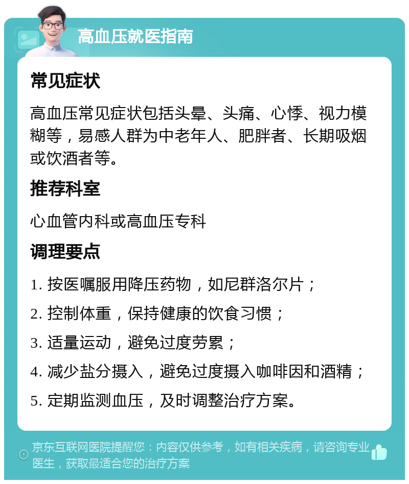 高血压就医指南 常见症状 高血压常见症状包括头晕、头痛、心悸、视力模糊等，易感人群为中老年人、肥胖者、长期吸烟或饮酒者等。 推荐科室 心血管内科或高血压专科 调理要点 1. 按医嘱服用降压药物，如尼群洛尔片； 2. 控制体重，保持健康的饮食习惯； 3. 适量运动，避免过度劳累； 4. 减少盐分摄入，避免过度摄入咖啡因和酒精； 5. 定期监测血压，及时调整治疗方案。