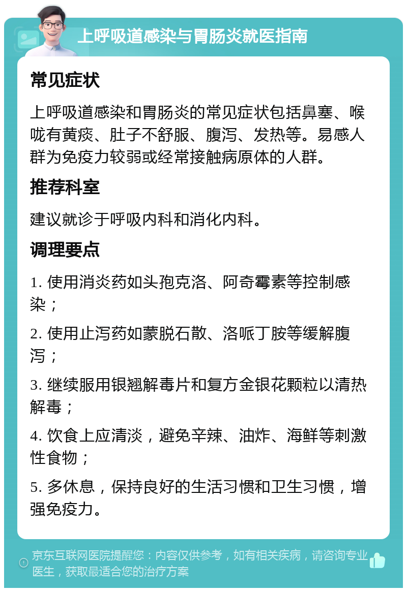 上呼吸道感染与胃肠炎就医指南 常见症状 上呼吸道感染和胃肠炎的常见症状包括鼻塞、喉咙有黄痰、肚子不舒服、腹泻、发热等。易感人群为免疫力较弱或经常接触病原体的人群。 推荐科室 建议就诊于呼吸内科和消化内科。 调理要点 1. 使用消炎药如头孢克洛、阿奇霉素等控制感染； 2. 使用止泻药如蒙脱石散、洛哌丁胺等缓解腹泻； 3. 继续服用银翘解毒片和复方金银花颗粒以清热解毒； 4. 饮食上应清淡，避免辛辣、油炸、海鲜等刺激性食物； 5. 多休息，保持良好的生活习惯和卫生习惯，增强免疫力。