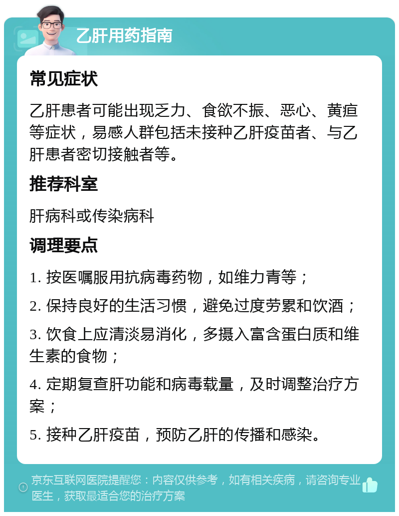 乙肝用药指南 常见症状 乙肝患者可能出现乏力、食欲不振、恶心、黄疸等症状，易感人群包括未接种乙肝疫苗者、与乙肝患者密切接触者等。 推荐科室 肝病科或传染病科 调理要点 1. 按医嘱服用抗病毒药物，如维力青等； 2. 保持良好的生活习惯，避免过度劳累和饮酒； 3. 饮食上应清淡易消化，多摄入富含蛋白质和维生素的食物； 4. 定期复查肝功能和病毒载量，及时调整治疗方案； 5. 接种乙肝疫苗，预防乙肝的传播和感染。