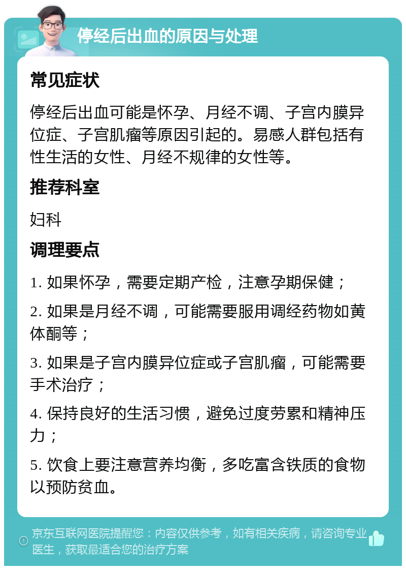 停经后出血的原因与处理 常见症状 停经后出血可能是怀孕、月经不调、子宫内膜异位症、子宫肌瘤等原因引起的。易感人群包括有性生活的女性、月经不规律的女性等。 推荐科室 妇科 调理要点 1. 如果怀孕，需要定期产检，注意孕期保健； 2. 如果是月经不调，可能需要服用调经药物如黄体酮等； 3. 如果是子宫内膜异位症或子宫肌瘤，可能需要手术治疗； 4. 保持良好的生活习惯，避免过度劳累和精神压力； 5. 饮食上要注意营养均衡，多吃富含铁质的食物以预防贫血。