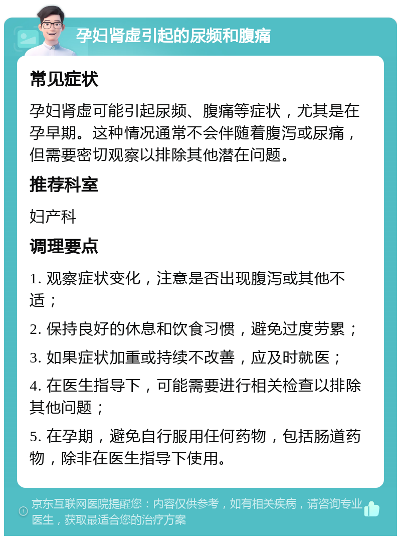 孕妇肾虚引起的尿频和腹痛 常见症状 孕妇肾虚可能引起尿频、腹痛等症状，尤其是在孕早期。这种情况通常不会伴随着腹泻或尿痛，但需要密切观察以排除其他潜在问题。 推荐科室 妇产科 调理要点 1. 观察症状变化，注意是否出现腹泻或其他不适； 2. 保持良好的休息和饮食习惯，避免过度劳累； 3. 如果症状加重或持续不改善，应及时就医； 4. 在医生指导下，可能需要进行相关检查以排除其他问题； 5. 在孕期，避免自行服用任何药物，包括肠道药物，除非在医生指导下使用。