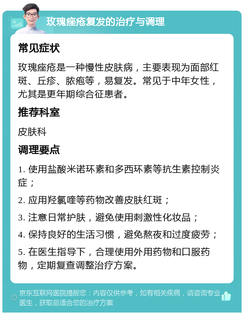 玫瑰痤疮复发的治疗与调理 常见症状 玫瑰痤疮是一种慢性皮肤病，主要表现为面部红斑、丘疹、脓疱等，易复发。常见于中年女性，尤其是更年期综合征患者。 推荐科室 皮肤科 调理要点 1. 使用盐酸米诺环素和多西环素等抗生素控制炎症； 2. 应用羟氯喹等药物改善皮肤红斑； 3. 注意日常护肤，避免使用刺激性化妆品； 4. 保持良好的生活习惯，避免熬夜和过度疲劳； 5. 在医生指导下，合理使用外用药物和口服药物，定期复查调整治疗方案。