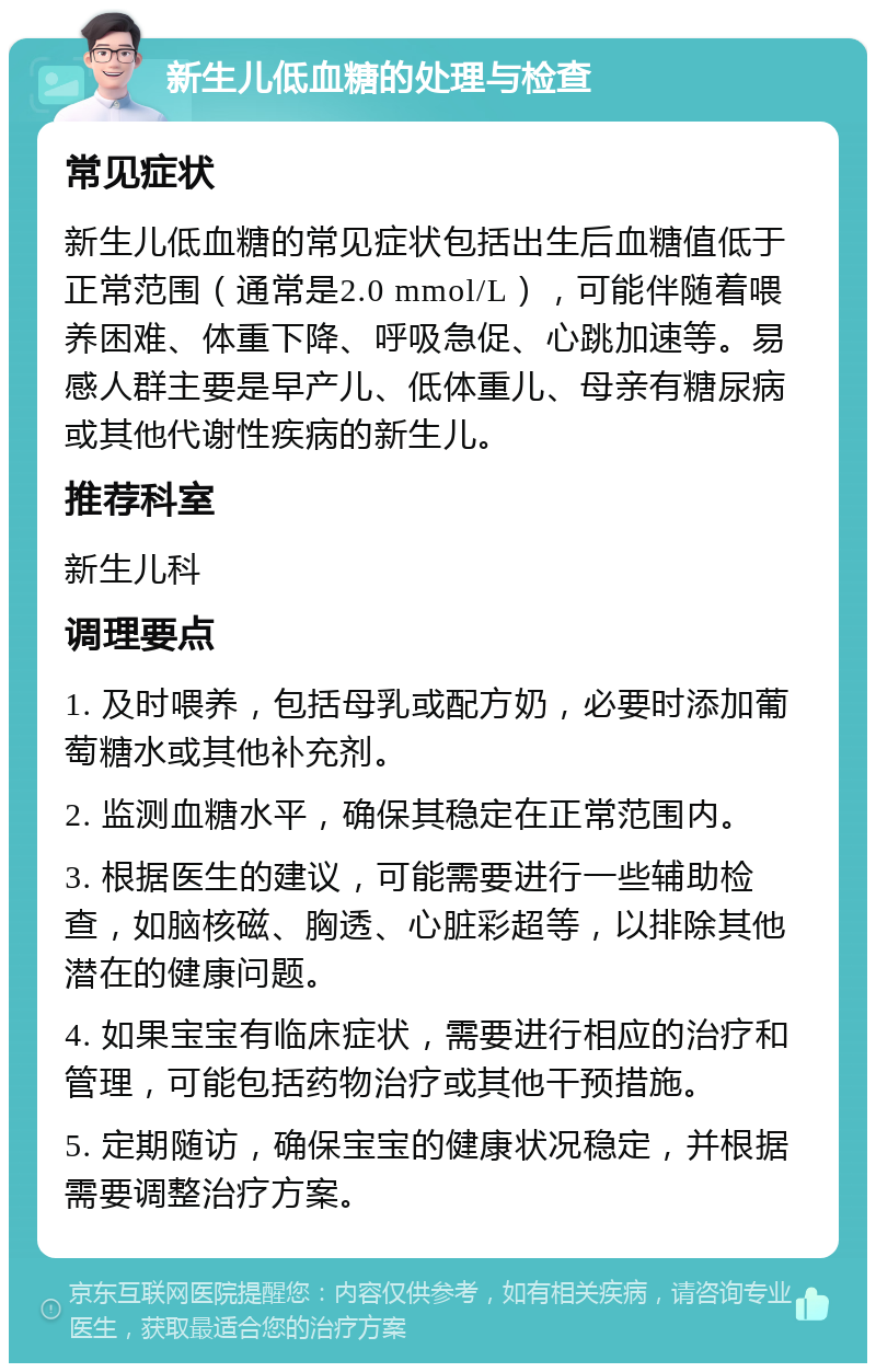 新生儿低血糖的处理与检查 常见症状 新生儿低血糖的常见症状包括出生后血糖值低于正常范围（通常是2.0 mmol/L），可能伴随着喂养困难、体重下降、呼吸急促、心跳加速等。易感人群主要是早产儿、低体重儿、母亲有糖尿病或其他代谢性疾病的新生儿。 推荐科室 新生儿科 调理要点 1. 及时喂养，包括母乳或配方奶，必要时添加葡萄糖水或其他补充剂。 2. 监测血糖水平，确保其稳定在正常范围内。 3. 根据医生的建议，可能需要进行一些辅助检查，如脑核磁、胸透、心脏彩超等，以排除其他潜在的健康问题。 4. 如果宝宝有临床症状，需要进行相应的治疗和管理，可能包括药物治疗或其他干预措施。 5. 定期随访，确保宝宝的健康状况稳定，并根据需要调整治疗方案。