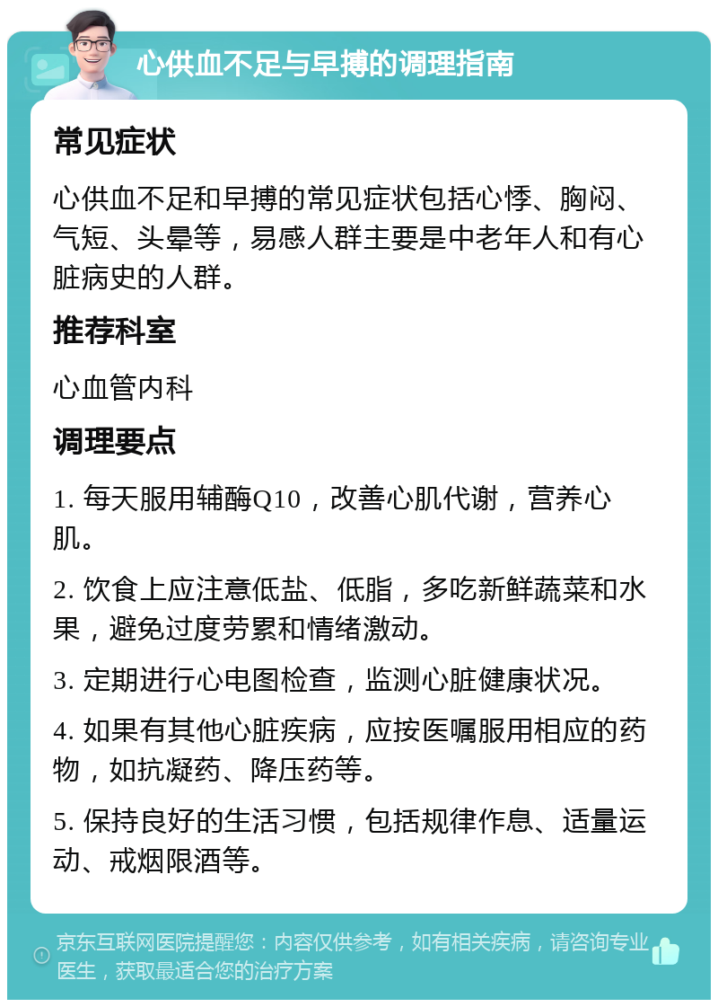 心供血不足与早搏的调理指南 常见症状 心供血不足和早搏的常见症状包括心悸、胸闷、气短、头晕等，易感人群主要是中老年人和有心脏病史的人群。 推荐科室 心血管内科 调理要点 1. 每天服用辅酶Q10，改善心肌代谢，营养心肌。 2. 饮食上应注意低盐、低脂，多吃新鲜蔬菜和水果，避免过度劳累和情绪激动。 3. 定期进行心电图检查，监测心脏健康状况。 4. 如果有其他心脏疾病，应按医嘱服用相应的药物，如抗凝药、降压药等。 5. 保持良好的生活习惯，包括规律作息、适量运动、戒烟限酒等。