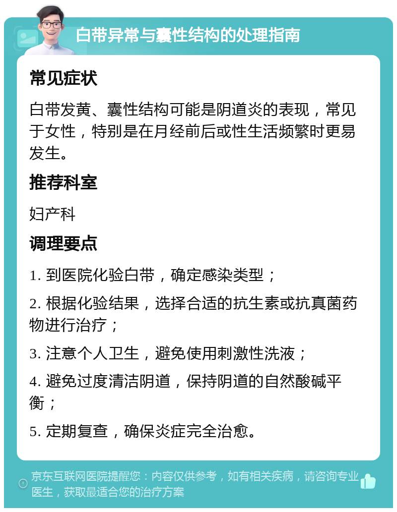 白带异常与囊性结构的处理指南 常见症状 白带发黄、囊性结构可能是阴道炎的表现，常见于女性，特别是在月经前后或性生活频繁时更易发生。 推荐科室 妇产科 调理要点 1. 到医院化验白带，确定感染类型； 2. 根据化验结果，选择合适的抗生素或抗真菌药物进行治疗； 3. 注意个人卫生，避免使用刺激性洗液； 4. 避免过度清洁阴道，保持阴道的自然酸碱平衡； 5. 定期复查，确保炎症完全治愈。