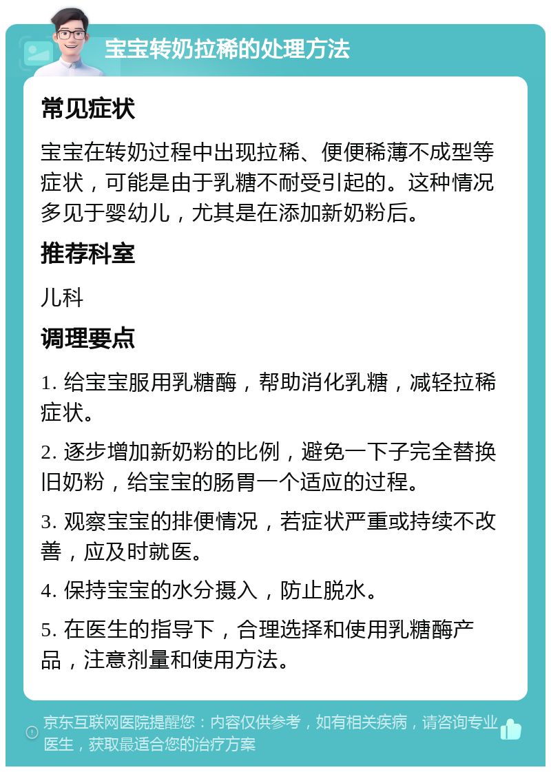 宝宝转奶拉稀的处理方法 常见症状 宝宝在转奶过程中出现拉稀、便便稀薄不成型等症状，可能是由于乳糖不耐受引起的。这种情况多见于婴幼儿，尤其是在添加新奶粉后。 推荐科室 儿科 调理要点 1. 给宝宝服用乳糖酶，帮助消化乳糖，减轻拉稀症状。 2. 逐步增加新奶粉的比例，避免一下子完全替换旧奶粉，给宝宝的肠胃一个适应的过程。 3. 观察宝宝的排便情况，若症状严重或持续不改善，应及时就医。 4. 保持宝宝的水分摄入，防止脱水。 5. 在医生的指导下，合理选择和使用乳糖酶产品，注意剂量和使用方法。