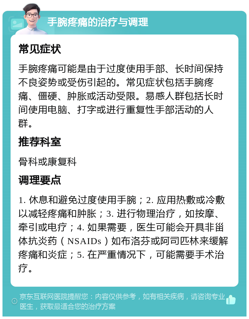 手腕疼痛的治疗与调理 常见症状 手腕疼痛可能是由于过度使用手部、长时间保持不良姿势或受伤引起的。常见症状包括手腕疼痛、僵硬、肿胀或活动受限。易感人群包括长时间使用电脑、打字或进行重复性手部活动的人群。 推荐科室 骨科或康复科 调理要点 1. 休息和避免过度使用手腕；2. 应用热敷或冷敷以减轻疼痛和肿胀；3. 进行物理治疗，如按摩、牵引或电疗；4. 如果需要，医生可能会开具非甾体抗炎药（NSAIDs）如布洛芬或阿司匹林来缓解疼痛和炎症；5. 在严重情况下，可能需要手术治疗。