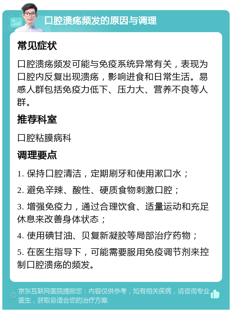 口腔溃疡频发的原因与调理 常见症状 口腔溃疡频发可能与免疫系统异常有关，表现为口腔内反复出现溃疡，影响进食和日常生活。易感人群包括免疫力低下、压力大、营养不良等人群。 推荐科室 口腔粘膜病科 调理要点 1. 保持口腔清洁，定期刷牙和使用漱口水； 2. 避免辛辣、酸性、硬质食物刺激口腔； 3. 增强免疫力，通过合理饮食、适量运动和充足休息来改善身体状态； 4. 使用碘甘油、贝复新凝胶等局部治疗药物； 5. 在医生指导下，可能需要服用免疫调节剂来控制口腔溃疡的频发。