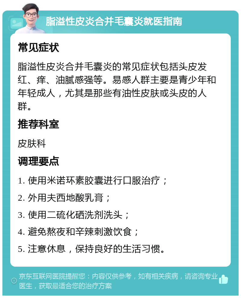 脂溢性皮炎合并毛囊炎就医指南 常见症状 脂溢性皮炎合并毛囊炎的常见症状包括头皮发红、痒、油腻感强等。易感人群主要是青少年和年轻成人，尤其是那些有油性皮肤或头皮的人群。 推荐科室 皮肤科 调理要点 1. 使用米诺环素胶囊进行口服治疗； 2. 外用夫西地酸乳膏； 3. 使用二硫化硒洗剂洗头； 4. 避免熬夜和辛辣刺激饮食； 5. 注意休息，保持良好的生活习惯。