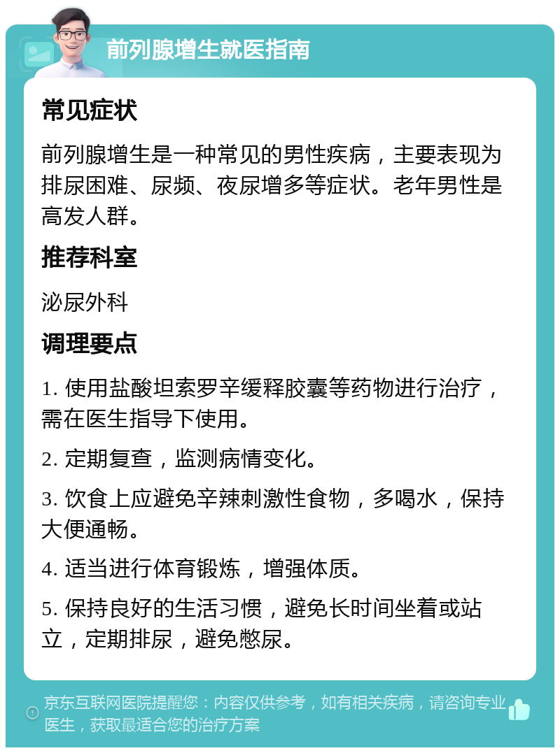 前列腺增生就医指南 常见症状 前列腺增生是一种常见的男性疾病，主要表现为排尿困难、尿频、夜尿增多等症状。老年男性是高发人群。 推荐科室 泌尿外科 调理要点 1. 使用盐酸坦索罗辛缓释胶囊等药物进行治疗，需在医生指导下使用。 2. 定期复查，监测病情变化。 3. 饮食上应避免辛辣刺激性食物，多喝水，保持大便通畅。 4. 适当进行体育锻炼，增强体质。 5. 保持良好的生活习惯，避免长时间坐着或站立，定期排尿，避免憋尿。