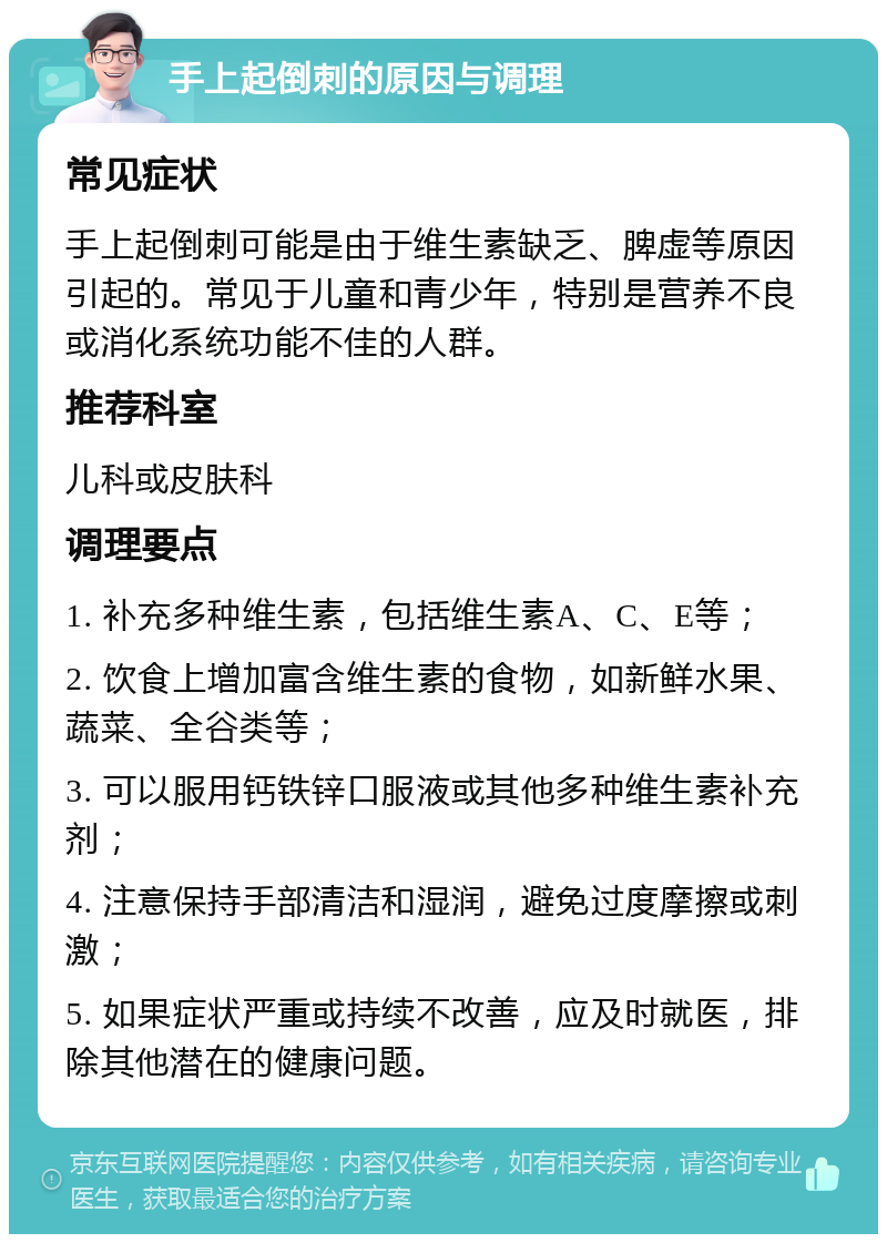 手上起倒刺的原因与调理 常见症状 手上起倒刺可能是由于维生素缺乏、脾虚等原因引起的。常见于儿童和青少年，特别是营养不良或消化系统功能不佳的人群。 推荐科室 儿科或皮肤科 调理要点 1. 补充多种维生素，包括维生素A、C、E等； 2. 饮食上增加富含维生素的食物，如新鲜水果、蔬菜、全谷类等； 3. 可以服用钙铁锌口服液或其他多种维生素补充剂； 4. 注意保持手部清洁和湿润，避免过度摩擦或刺激； 5. 如果症状严重或持续不改善，应及时就医，排除其他潜在的健康问题。