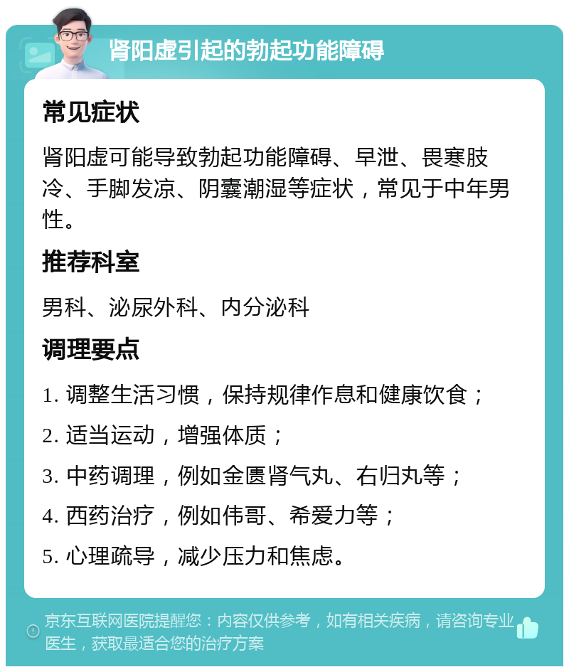 肾阳虚引起的勃起功能障碍 常见症状 肾阳虚可能导致勃起功能障碍、早泄、畏寒肢冷、手脚发凉、阴囊潮湿等症状，常见于中年男性。 推荐科室 男科、泌尿外科、内分泌科 调理要点 1. 调整生活习惯，保持规律作息和健康饮食； 2. 适当运动，增强体质； 3. 中药调理，例如金匮肾气丸、右归丸等； 4. 西药治疗，例如伟哥、希爱力等； 5. 心理疏导，减少压力和焦虑。