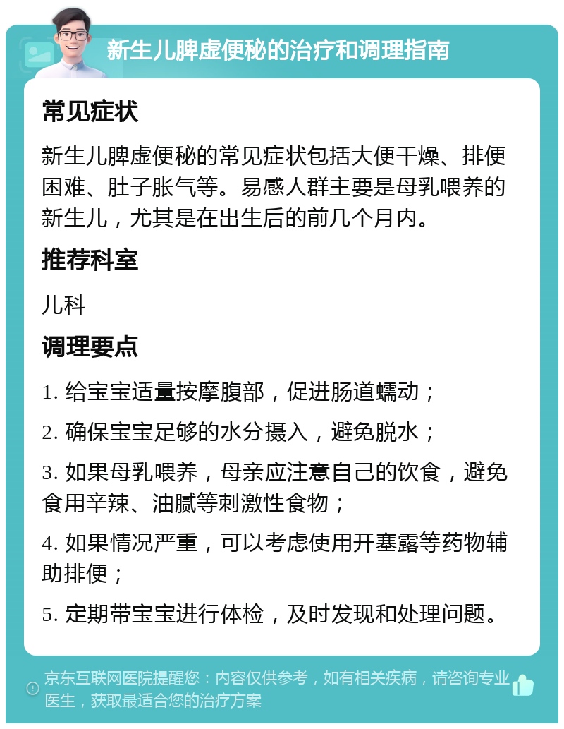 新生儿脾虚便秘的治疗和调理指南 常见症状 新生儿脾虚便秘的常见症状包括大便干燥、排便困难、肚子胀气等。易感人群主要是母乳喂养的新生儿，尤其是在出生后的前几个月内。 推荐科室 儿科 调理要点 1. 给宝宝适量按摩腹部，促进肠道蠕动； 2. 确保宝宝足够的水分摄入，避免脱水； 3. 如果母乳喂养，母亲应注意自己的饮食，避免食用辛辣、油腻等刺激性食物； 4. 如果情况严重，可以考虑使用开塞露等药物辅助排便； 5. 定期带宝宝进行体检，及时发现和处理问题。